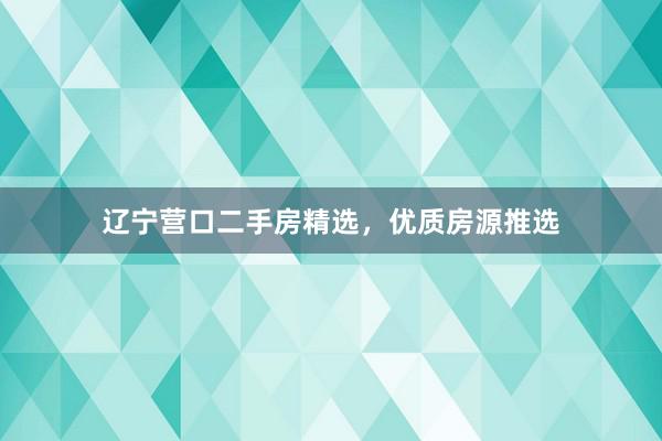 辽宁营口二手房精选，优质房源推选