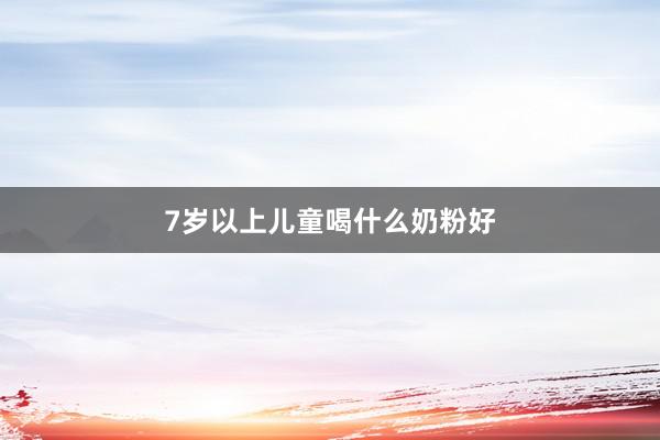 7岁以上儿童喝什么奶粉好