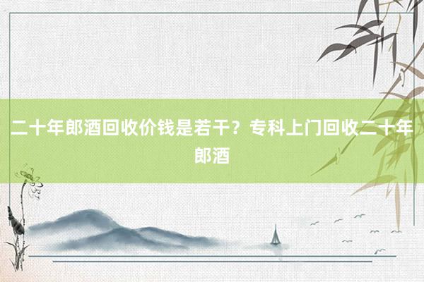 二十年郎酒回收价钱是若干？专科上门回收二十年郎酒