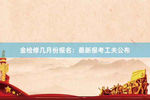 金检修几月份报名：最新报考工夫公布