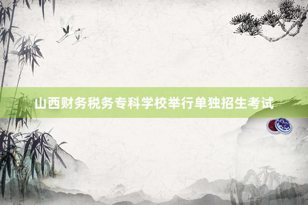 山西财务税务专科学校举行单独招生考试
