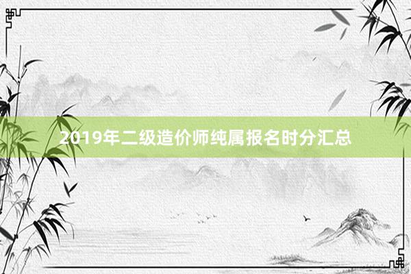 2019年二级造价师纯属报名时分汇总