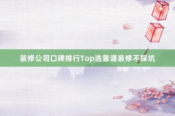 装修公司口碑排行Top选靠谱装修不踩坑