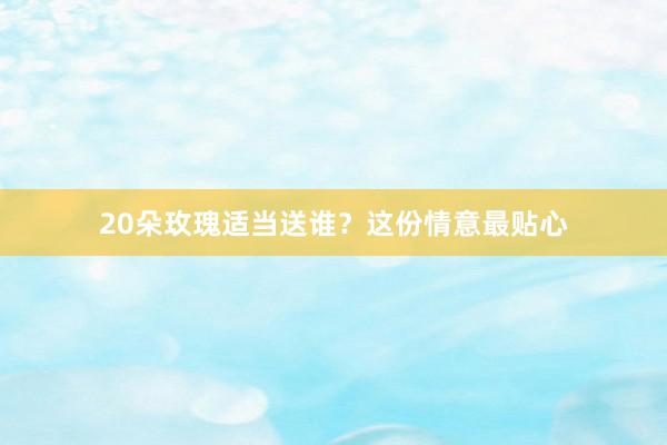 20朵玫瑰适当送谁？这份情意最贴心
