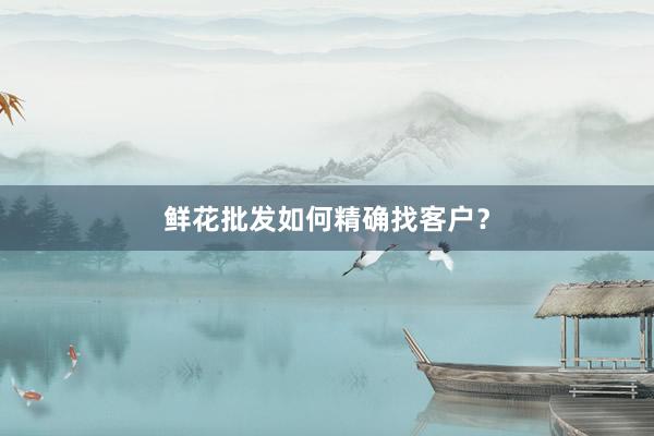 鲜花批发如何精确找客户？