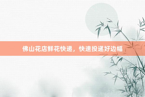 佛山花店鲜花快递，快速投递好边幅